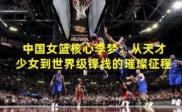 中国女篮核心李梦：从天才少女到世界级锋线的璀璨征程