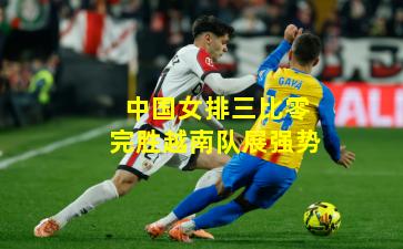 中国女排三比零完胜越南队展强势